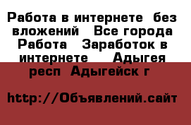 Работа в интернете, без вложений - Все города Работа » Заработок в интернете   . Адыгея респ.,Адыгейск г.